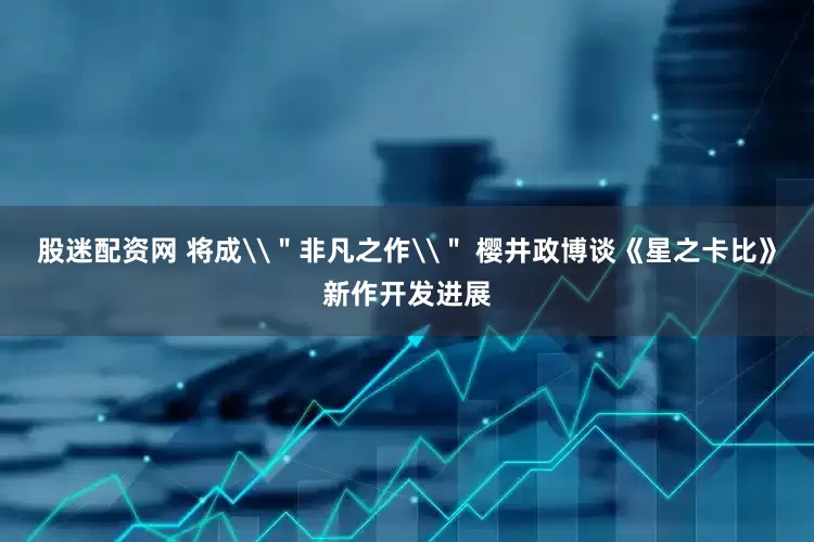 股迷配资网 将成\＂非凡之作\＂ 樱井政博谈《星之卡比》新作开发进展