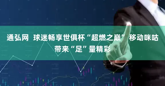 通弘网  球迷畅享世俱杯“超燃之巅” 移动咪咕带来“足”量精彩