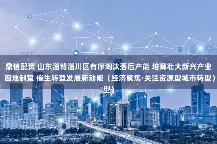 鼎信配资 山东淄博淄川区有序淘汰落后产能 培育壮大新兴产业 因地制宜 催生转型发展新动能（经济聚焦·关注资源型城市转型）