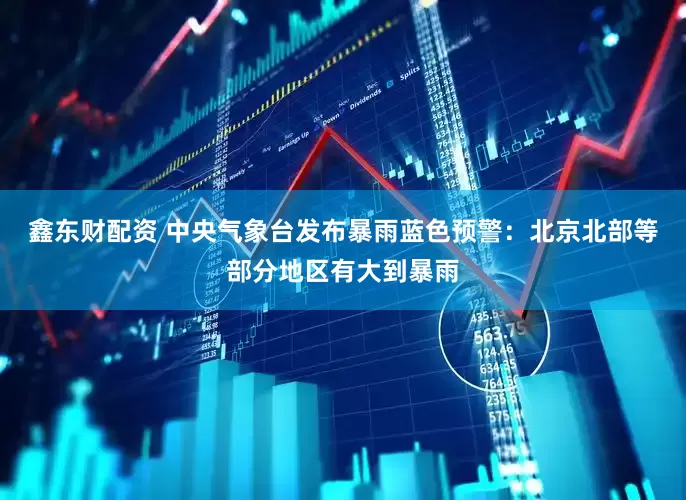 鑫东财配资 中央气象台发布暴雨蓝色预警：北京北部等部分地区有大到暴雨