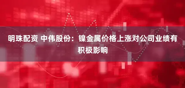 明珠配资 中伟股份：镍金属价格上涨对公司业绩有积极影响