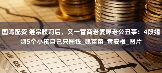 国鸣配资 继宗馥莉后，又一富商老婆曝老公丑事：4段婚姻5个小孩自己只图钱_魏苗苗_黄安根_图片
