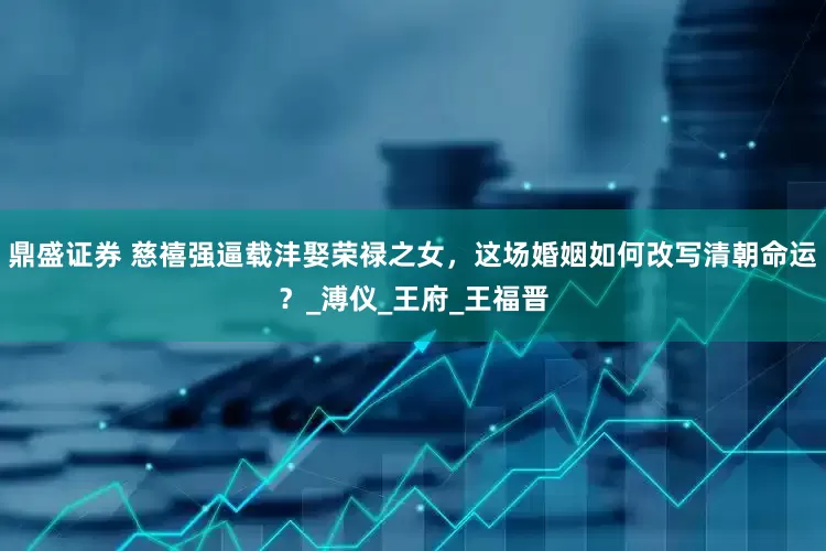 鼎盛证券 慈禧强逼载沣娶荣禄之女，这场婚姻如何改写清朝命运？_溥仪_王府_王福晋