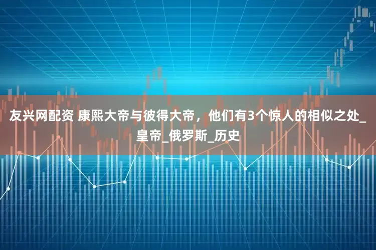 友兴网配资 康熙大帝与彼得大帝，他们有3个惊人的相似之处_皇帝_俄罗斯_历史