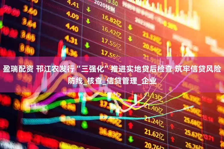 盈瑞配资 邗江农发行“三强化”推进实地贷后检查 筑牢信贷风险防线_核查_信贷管理_企业