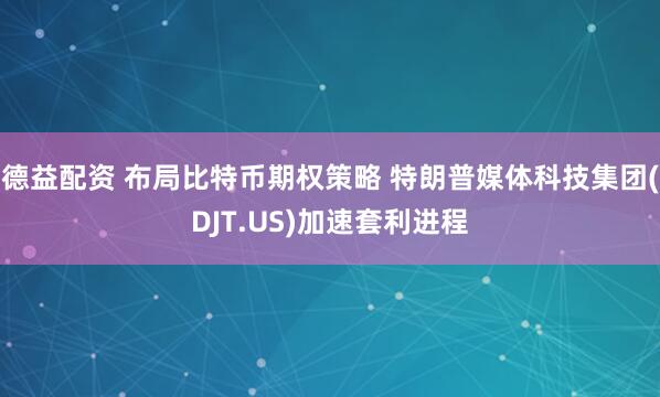 德益配资 布局比特币期权策略 特朗普媒体科技集团(DJT.US)加速套利进程