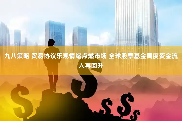 九八策略 贸易协议乐观情绪点燃市场 全球股票基金周度资金流入再回升