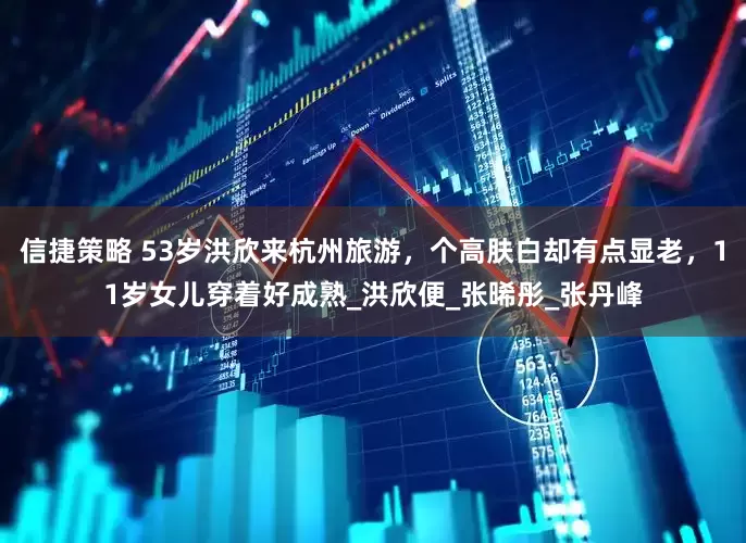 信捷策略 53岁洪欣来杭州旅游，个高肤白却有点显老，11岁女儿穿着好成熟_洪欣便_张晞彤_张丹峰