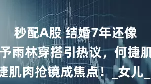 秒配A股 结婚7年还像热恋？张馨予雨林穿搭引热议，何捷肌肉抢镜成焦点！_女儿_网友_婚姻
