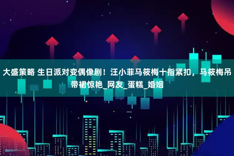 大盛策略 生日派对变偶像剧！汪小菲马筱梅十指紧扣，马筱梅吊带裙惊艳_网友_蛋糕_婚姻