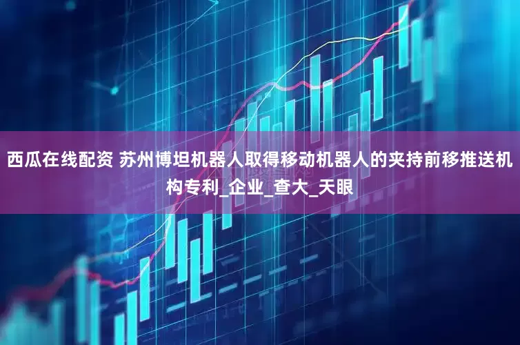 西瓜在线配资 苏州博坦机器人取得移动机器人的夹持前移推送机构专利_企业_查大_天眼