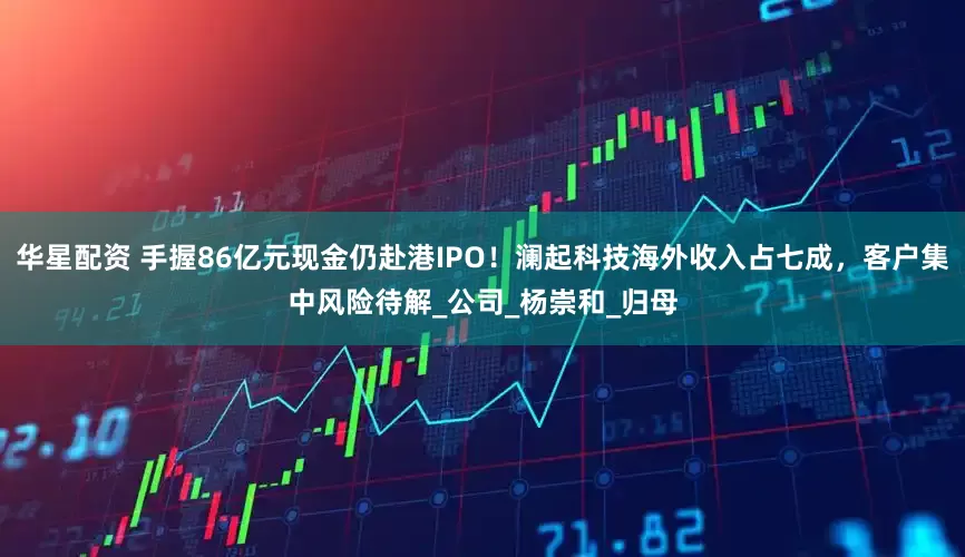 华星配资 手握86亿元现金仍赴港IPO！澜起科技海外收入占七成，客户集中风险待解_公司_杨崇和_归母