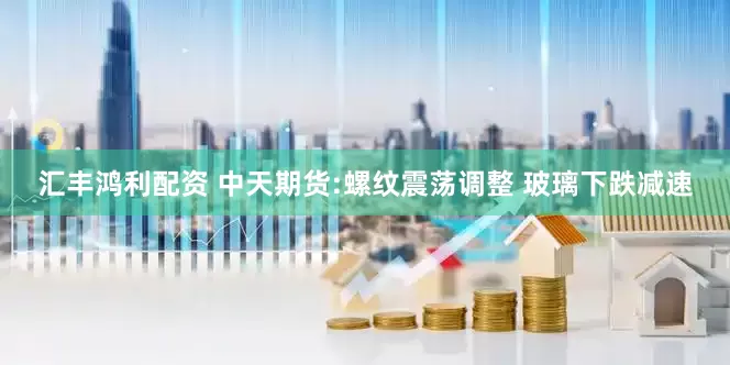 汇丰鸿利配资 中天期货:螺纹震荡调整 玻璃下跌减速