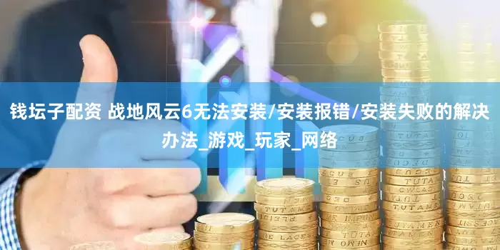 钱坛子配资 战地风云6无法安装/安装报错/安装失败的解决办法_游戏_玩家_网络
