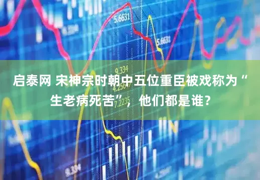 启泰网 宋神宗时朝中五位重臣被戏称为“生老病死苦”，他们都是谁？