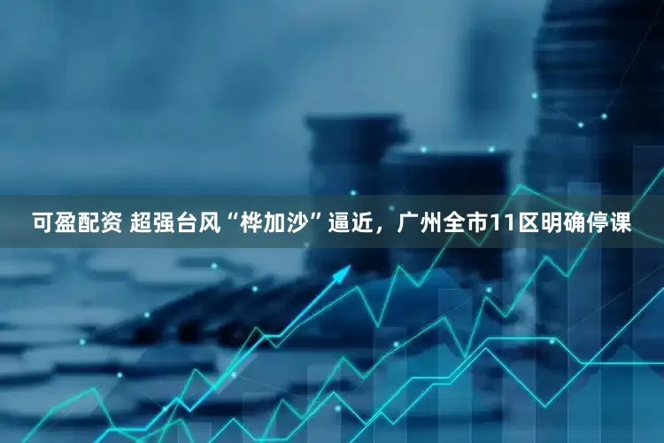 可盈配资 超强台风“桦加沙”逼近，广州全市11区明确停课