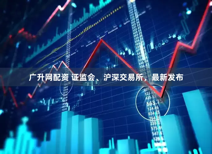 广升网配资 证监会、沪深交易所，最新发布