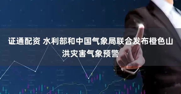 证通配资 水利部和中国气象局联合发布橙色山洪灾害气象预警