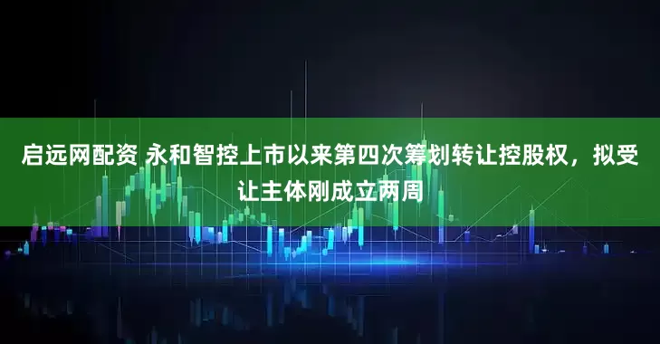 启远网配资 永和智控上市以来第四次筹划转让控股权，拟受让主体刚成立两周
