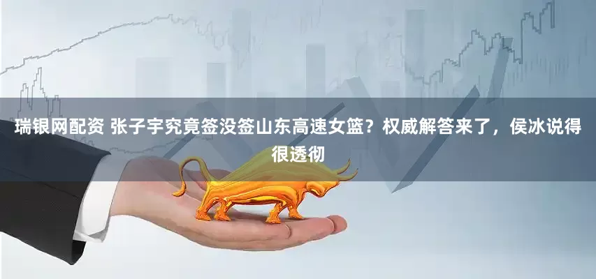 瑞银网配资 张子宇究竟签没签山东高速女篮？权威解答来了，侯冰说得很透彻