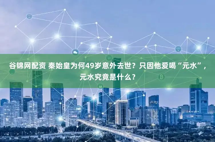 谷锦网配资 秦始皇为何49岁意外去世？只因他爱喝“元水”，元水究竟是什么？