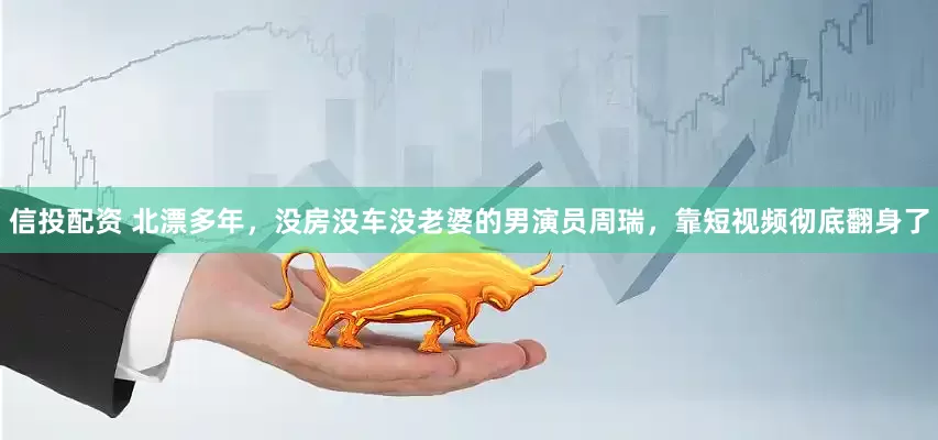 信投配资 北漂多年，没房没车没老婆的男演员周瑞，靠短视频彻底翻身了