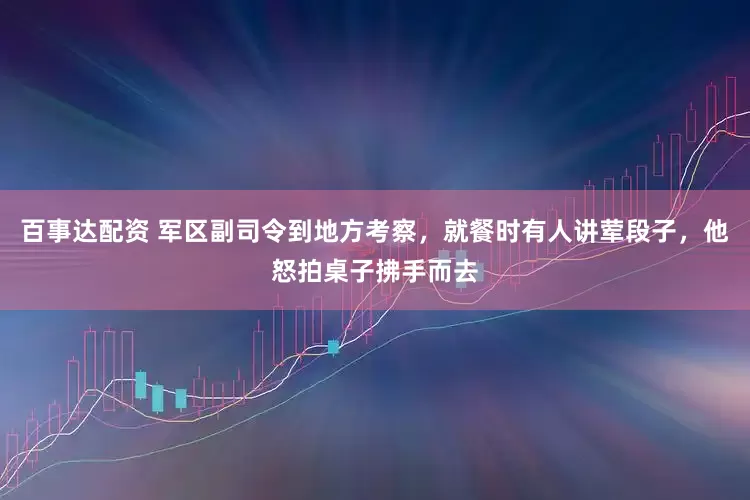百事达配资 军区副司令到地方考察，就餐时有人讲荤段子，他怒拍桌子拂手而去