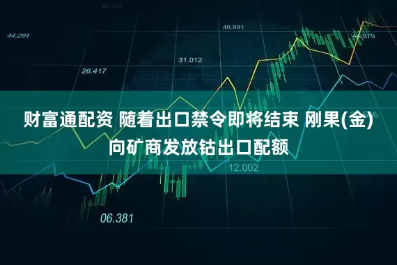 财富通配资 随着出口禁令即将结束 刚果(金)向矿商发放钴出口配额