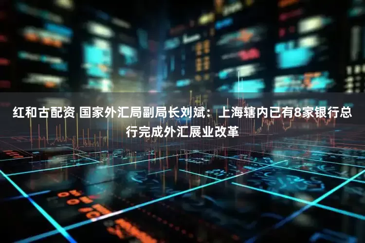 红和古配资 国家外汇局副局长刘斌：上海辖内已有8家银行总行完成外汇展业改革