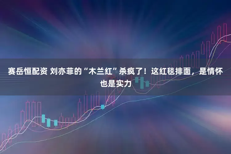 赛岳恒配资 刘亦菲的“木兰红”杀疯了！这红毯排面，是情怀也是实力