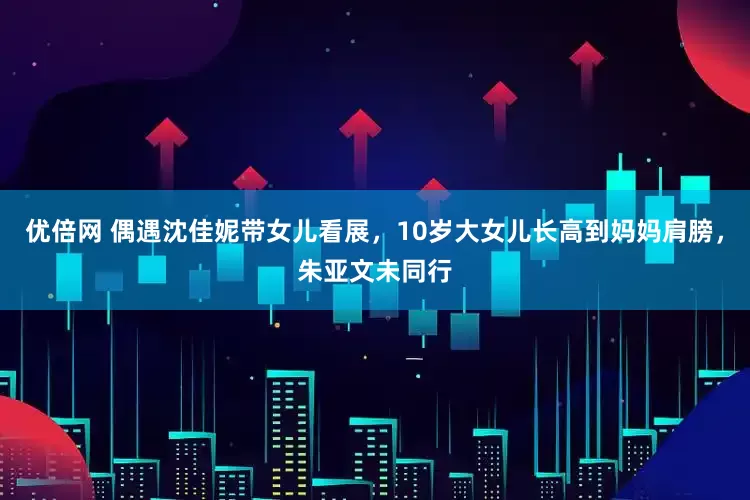 优倍网 偶遇沈佳妮带女儿看展，10岁大女儿长高到妈妈肩膀，朱亚文未同行