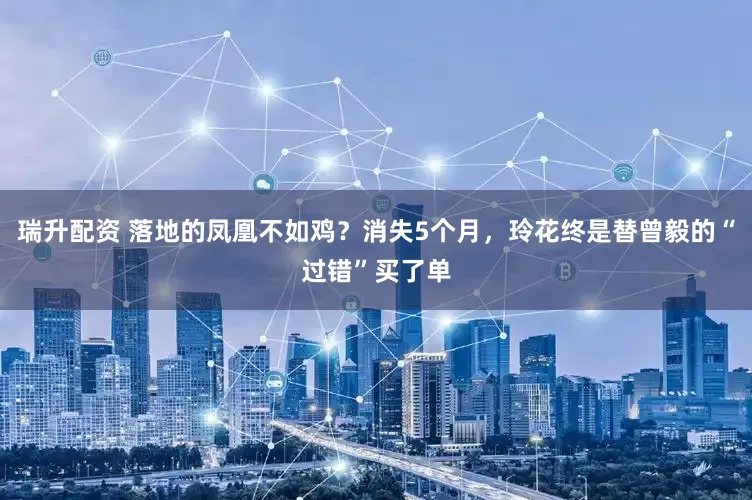 瑞升配资 落地的凤凰不如鸡？消失5个月，玲花终是替曾毅的“过错”买了单