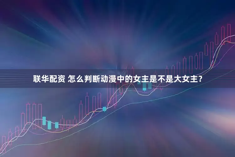 联华配资 怎么判断动漫中的女主是不是大女主？