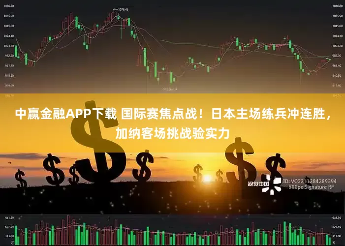 中赢金融APP下载 国际赛焦点战！日本主场练兵冲连胜，加纳客场挑战验实力