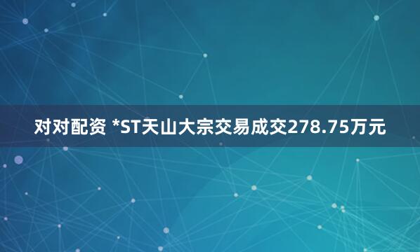对对配资 *ST天山大宗交易成交278.75万元