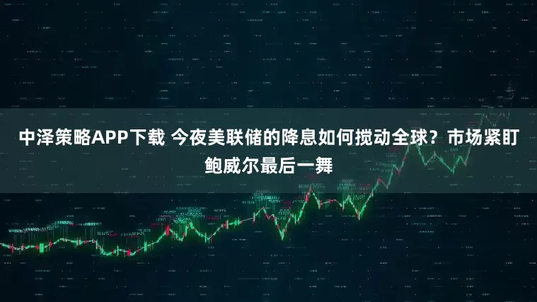 中泽策略APP下载 今夜美联储的降息如何搅动全球？市场紧盯鲍威尔最后一舞