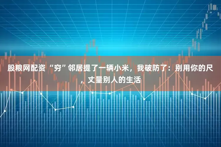 股粮网配资 “穷”邻居提了一辆小米，我破防了：别用你的尺，丈量别人的生活