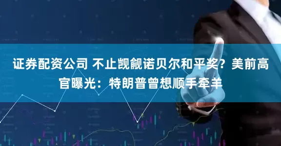 证券配资公司 不止觊觎诺贝尔和平奖？美前高官曝光：特朗普曾想顺手牵羊