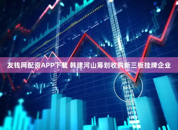 友钱网配资APP下载 韩建河山筹划收购新三板挂牌企业