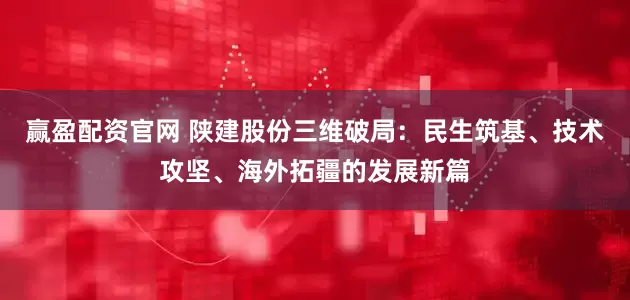 赢盈配资官网 陕建股份三维破局：民生筑基、技术攻坚、海外拓疆的发展新篇