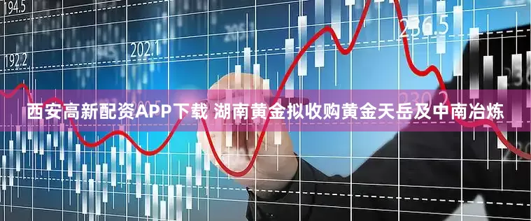西安高新配资APP下载 湖南黄金拟收购黄金天岳及中南冶炼