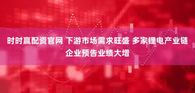 时时赢配资官网 下游市场需求旺盛 多家锂电产业链企业预告业绩大增