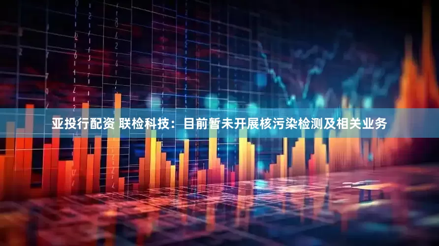 亚投行配资 联检科技：目前暂未开展核污染检测及相关业务