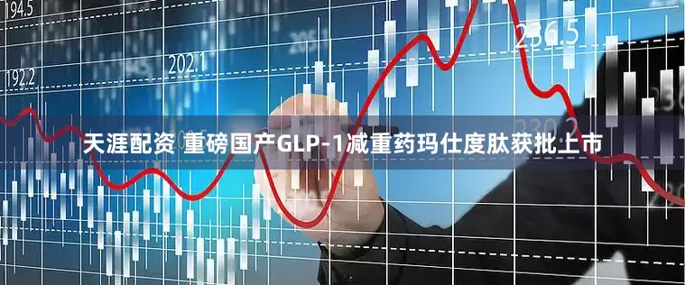 天涯配资 重磅国产GLP-1减重药玛仕度肽获批上市