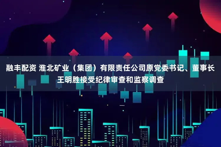 融丰配资 淮北矿业（集团）有限责任公司原党委书记、董事长王明胜接受纪律审查和监察调查
