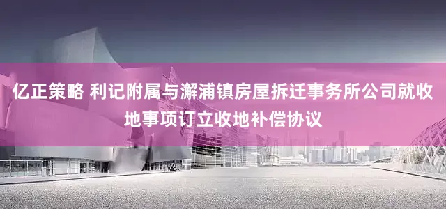 亿正策略 利记附属与澥浦镇房屋拆迁事务所公司就收地事项订立收地补偿协议