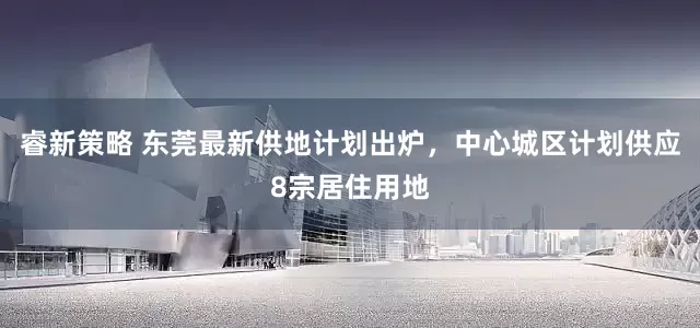 睿新策略 东莞最新供地计划出炉，中心城区计划供应8宗居住用地